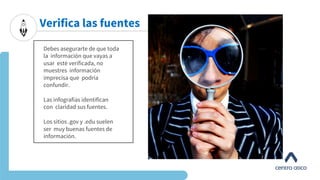Debes asegurarte de que toda
la información que vayas a
usar esté verificada, no
muestres información
imprecisa que podría
confundir.
Las infografías identifican
con claridad sus fuentes.
Los sitios .gov y .edu suelen
ser muy buenas fuentes de
información.
Verifica las fuentes
 