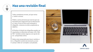 Haz una revisión final
Todos cometemos errores, así que revisa
y vuelve a revisar.
Pídele a varias personas que vean lo que vas
haciendo para asegurarte que la información
es clara; si eres el único que entiende la
infografía, entonces no está cumpliendo su
objetivo.
Al finalizar el diseño las infografías pueden ser
exportadas en diferentes formatos: JPG. PNG.
PDF. También existen algunas con opción de
ser compartidas online.
Debes estar preparado para hacer cambios a
tu infografía cuando sea necesario, ya sea
porque debe ser corregida o actualizada.
 