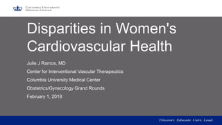 Disparities in Women's
Cardiovascular Health
Julie J Ramos, MD
Center for Interventional Vascular Therapeutics
Columbia University Medical Center
Obstetrics/Gynecology Grand Rounds
February 1, 2018
1
 