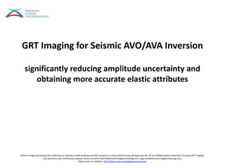 GRT Imaging for Seismic AVO/AVA Inversion
significantly reducing amplitude uncertainty and
obtaining more accurate elastic attributes
Seismic Image processing Ltd is offering our velocity model building and GRT solutions to many clients across Norway and UK. All our PSDM projects have been through GRT imaging.
Any questions and clarifications please send an email to admin@seismicimageprocessing.com; Jagat.deo@seismicimageprocessing.com;
Please visit our website: http://www.seismicimageprocessing.com/
 
