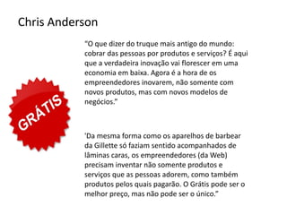Chris Anderson
           “O que dizer do truque mais antigo do mundo:
           cobrar das pessoas por produtos e serviços? É aqui
           que a verdadeira inovação vai florescer em uma
           economia em baixa. Agora é a hora de os
           empreendedores inovarem, não somente com
           novos produtos, mas com novos modelos de
           negócios.”



           'Da mesma forma como os aparelhos de barbear
           da Gillette só faziam sentido acompanhados de
           lâminas caras, os empreendedores (da Web)
           precisam inventar não somente produtos e
           serviços que as pessoas adorem, como também
           produtos pelos quais pagarão. O Grátis pode ser o
           melhor preço, mas não pode ser o único.”
 