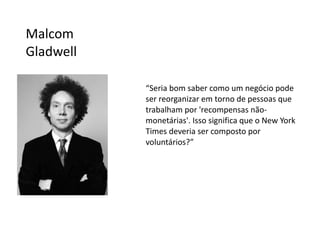 Malcom
Gladwell

           “Seria bom saber como um negócio pode
           ser reorganizar em torno de pessoas que
           trabalham por 'recompensas não-
           monetárias'. Isso significa que o New York
           Times deveria ser composto por
           voluntários?”
 