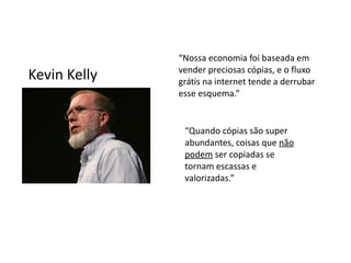 “Nossa economia foi baseada em
              vender preciosas cópias, e o fluxo
Kevin Kelly   grátis na internet tende a derrubar
              esse esquema.”


               “Quando cópias são super
               abundantes, coisas que não
               podem ser copiadas se
               tornam escassas e
               valorizadas.”
 