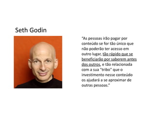 Seth Godin
             “As pessoas irão pagar por
             conteúdo se for tão único que
             não poderão ter acesso em
             outro lugar, tão rápido que se
             beneficiarão por saberem antes
             dos outros, e tão relacionada
             com a sua "tribo" que o
             investimento nesse conteúdo
             os ajudará a se aproximar de
             outras pessoas.”
 