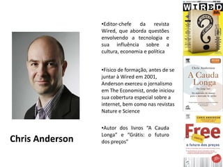●Editor-chefe   da    revista
                 Wired, que aborda questões
                 envolvendo a tecnologia e
                 sua influência sobre a
                 cultura, economia e política


                 ●Físico de formação, antes de se
                 juntar à Wired em 2001,
                 Anderson exerceu o jornalismo
                 em The Economist, onde iniciou
                 sua cobertura especial sobre a
                 internet, bem como nas revistas
                 Nature e Science

                 ●Autor dos livros “A Cauda
                 Longa” e “Grátis: o futuro
Chris Anderson   dos preços”
 