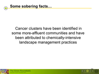 Some sobering facts…




     Cancer clusters have been identified in
   some more-affluent communities and have
     been attributed to chemically-intensive
       landscape management practices




                                               10
The Green Roundtable
(copyright © Green Roundtable 2007)
 