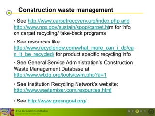 Construction waste management
• See http://www.carpetrecovery.org/index.php and
http://www.nps.gov/sustain/spop/carpet.htm for info
on carpet recycling/ take-back programs
• See resources like
http://www.recyclenow.com/what_more_can_i_do/ca
n_it_be_recycled/ for product specific recycling info
• See General Service Administration‘s Construction
Waste Management Database at
http://www.wbdg.org/tools/cwm.php?a=1
• See Institution Recycling Network‘s website:
http://www.wastemiser.com/resources.html

• See http://www.greengoat.org/
The Green Roundtable
(copyright © Green Roundtable 2007)
 