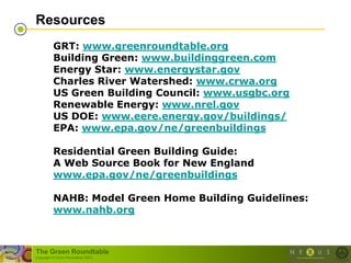 Resources
          GRT: www.greenroundtable.org
          Building Green: www.buildinggreen.com
          Energy Star: www.energystar.gov
          Charles River Watershed: www.crwa.org
          US Green Building Council: www.usgbc.org
          Renewable Energy: www.nrel.gov
          US DOE: www.eere.energy.gov/buildings/
          EPA: www.epa.gov/ne/greenbuildings

          Residential Green Building Guide:
          A Web Source Book for New England
          www.epa.gov/ne/greenbuildings

          NAHB: Model Green Home Building Guidelines:
          www.nahb.org



The Green Roundtable
(copyright © Green Roundtable 2007)
 