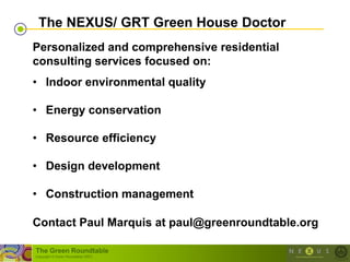 The NEXUS/ GRT Green House Doctor
Personalized and comprehensive residential
consulting services focused on:
• Indoor environmental quality

• Energy conservation

• Resource efficiency

• Design development

• Construction management

Contact Paul Marquis at paul@greenroundtable.org

The Green Roundtable
(copyright © Green Roundtable 2007)
 