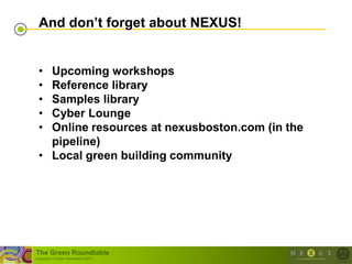 And don‟t forget about NEXUS!


 • Upcoming workshops
 • Reference library
 • Samples library
 • Cyber Lounge
 • Online resources at nexusboston.com (in the
   pipeline)
 • Local green building community




The Green Roundtable
(copyright © Green Roundtable 2007)
 
