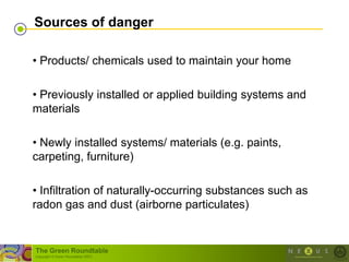 Sources of danger

• Products/ chemicals used to maintain your home

• Previously installed or applied building systems and
materials

• Newly installed systems/ materials (e.g. paints,
carpeting, furniture)

• Infiltration of naturally-occurring substances such as
radon gas and dust (airborne particulates)


The Green Roundtable
(copyright © Green Roundtable 2007)
 