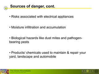 Sources of danger, cont.

• Risks associated with electrical appliances


• Moisture infiltration and accumulation


• Biological hazards like dust mites and pathogen-
bearing pests


• Products/ chemicals used to maintain & repair your
yard, landscape and automobile



The Green Roundtable
(copyright © Green Roundtable 2007)
 