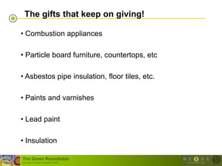 The gifts that keep on giving!

• Combustion appliances

• Particle board furniture, countertops, etc

• Asbestos pipe insulation, floor tiles, etc.

• Paints and varnishes

• Lead paint

• Insulation

The Green Roundtable
(copyright © Green Roundtable 2007)
 