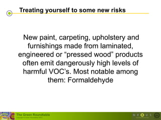Treating yourself to some new risks



   New paint, carpeting, upholstery and
     furnishings made from laminated,
  engineered or ―pressed wood‖ products
   often emit dangerously high levels of
   harmful VOC‘s. Most notable among
            them: Formaldehyde



The Green Roundtable
(copyright © Green Roundtable 2007)
 