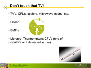 Don‟t touch that TV!

• TV‘s, CFL‘s, copiers, microwave ovens, etc.

• Ozone

• EMF‘s

• Mercury- Thermometers; CFL‘s (end of
useful life or if damaged in use)




The Green Roundtable
(copyright © Green Roundtable 2007)
 