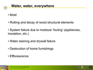 Water, water, everywhere

• Mold

• Rotting and decay of wood structural elements

• System failure due to moisture ‗fouling‘ (appliances,
insulation, etc.)

• Water staining and drywall failure

• Destruction of home furnishings

• Efflorescence


 The Green Roundtable
 (copyright © Green Roundtable 2007)
 