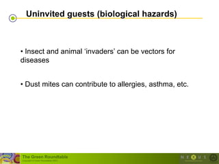 Uninvited guests (biological hazards)



• Insect and animal ‗invaders‘ can be vectors for
diseases


• Dust mites can contribute to allergies, asthma, etc.




The Green Roundtable
(copyright © Green Roundtable 2007)
 
