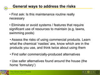 General ways to address the risks

• First ask: Is this maintenance routine really
necessary
• Eliminate or avoid systems / features that require
significant use of resources to maintain (e.g. lawns,
swimming pools)

• Assess the risks of using commercial products. Learn
what the chemical ‗nasties‘ are, know which are in the
products you use, and think twice about using them
• Find safer commercially-produced alternatives

• Use safer alternatives found around the house (the
home ‗formulary‘)
The Green Roundtable
(copyright © Green Roundtable 2007)
 
