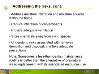 Addressing the risks, cont.

• Address moisture infiltration and moisture sources
within the home
• Reduce infiltration of contaminants
• Provide adequate ventilation
• Store chemicals away from living spaces
• Understand risks associated with removal/
demolition and disposal, and take adequate
precautions
Note: Sometimes a less-than-benign maintenance
routine is better than the alternative of premature
wear/ replacement with its associated resources use
The Green Roundtable
(copyright © Green Roundtable 2007)
 