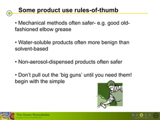 Some product use rules-of-thumb

• Mechanical methods often safer- e.g. good old-
fashioned elbow grease

• Water-soluble products often more benign than
solvent-based

• Non-aerosol-dispensed products often safer

• Don‘t pull out the ‗big guns‘ until you need them!
begin with the simple




The Green Roundtable
(copyright © Green Roundtable 2007)
 