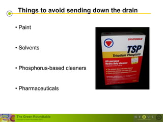 Things to avoid sending down the drain

• Paint


• Solvents


• Phosphorus-based cleaners


• Pharmaceuticals




The Green Roundtable
(copyright © Green Roundtable 2007)
 
