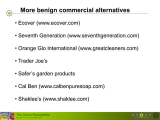 More benign commercial alternatives

• Ecover (www.ecover.com)

• Seventh Generation (www.seventhgeneration.com)

• Orange Glo International (www.greatcleaners.com)

• Trader Joe‘s

• Safer‘s garden products

• Cal Ben (www.calbenpuresoap.com)

• Shaklee‘s (www.shaklee.com)

The Green Roundtable
(copyright © Green Roundtable 2007)
 
