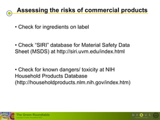 Assessing the risks of commercial products

• Check for ingredients on label


• Check ―SIRI‖ database for Material Safety Data
Sheet (MSDS) at http://siri.uvm.edu/index.html


• Check for known dangers/ toxicity at NIH
Household Products Database
(http://householdproducts.nlm.nih.gov/index.htm)




The Green Roundtable
(copyright © Green Roundtable 2007)
 