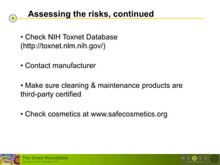 Assessing the risks, continued

• Check NIH Toxnet Database
(http://toxnet.nlm.nih.gov/)

• Contact manufacturer

• Make sure cleaning & maintenance products are
third-party certified

• Check cosmetics at www.safecosmetics.org




The Green Roundtable
(copyright © Green Roundtable 2007)
 