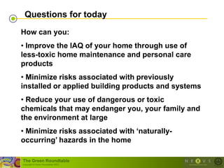 Questions for today
How can you:
• Improve the IAQ of your home through use of
less-toxic home maintenance and personal care
products
• Minimize risks associated with previously
installed or applied building products and systems
• Reduce your use of dangerous or toxic
chemicals that may endanger you, your family and
the environment at large
• Minimize risks associated with „naturally-
occurring‟ hazards in the home

The Green Roundtable
(copyright © Green Roundtable 2007)
 