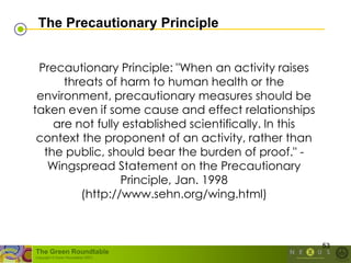 The Precautionary Principle


 Precautionary Principle: "When an activity raises
      threats of harm to human health or the
 environment, precautionary measures should be
taken even if some cause and effect relationships
    are not fully established scientifically. In this
 context the proponent of an activity, rather than
  the public, should bear the burden of proof." -
   Wingspread Statement on the Precautionary
                 Principle, Jan. 1998
         (http://www.sehn.org/wing.html)



                                                        53
The Green Roundtable
(copyright © Green Roundtable 2007)
 