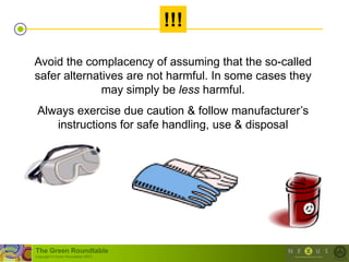 !!!

Avoid the complacency of assuming that the so-called
safer alternatives are not harmful. In some cases they
              may simply be less harmful.
 Always exercise due caution & follow manufacturer‘s
    instructions for safe handling, use & disposal




The Green Roundtable
(copyright © Green Roundtable 2007)
 