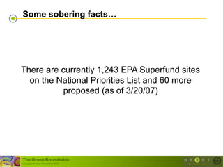 Some sobering facts…




There are currently 1,243 EPA Superfund sites
  on the National Priorities List and 60 more
          proposed (as of 3/20/07)




The Green Roundtable
(copyright © Green Roundtable 2007)
 