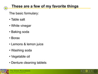 These are a few of my favorite things
The basic formulary:
• Table salt
• White vinegar
• Baking soda
• Borax
• Lemons & lemon juice
• Washing soda
• Vegetable oil
• Denture cleaning tablets

The Green Roundtable
(copyright © Green Roundtable 2007)
 