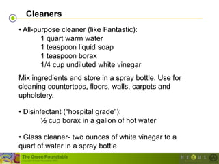 Cleaners
• All-purpose cleaner (like Fantastic):
        1 quart warm water
        1 teaspoon liquid soap
        1 teaspoon borax
        1/4 cup undiluted white vinegar
Mix ingredients and store in a spray bottle. Use for
cleaning countertops, floors, walls, carpets and
upholstery.

• Disinfectant (―hospital grade‖):
        ½ cup borax in a gallon of hot water

• Glass cleaner- two ounces of white vinegar to a
quart of water in a spray bottle
 The Green Roundtable
 (copyright © Green Roundtable 2007)
 