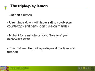 The triple-play lemon

 Cut half a lemon

• Use it face down with table salt to scrub your
countertops and pans (don‘t use on marble)

• Nuke it for a minute or so to ―freshen‖ your
microwave oven

• Toss it down the garbage disposal to clean and
freshen



 The Green Roundtable
 (copyright © Green Roundtable 2007)
 
