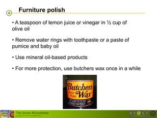 Furniture polish

• A teaspoon of lemon juice or vinegar in ½ cup of
olive oil

• Remove water rings with toothpaste or a paste of
pumice and baby oil

• Use mineral oil-based products

• For more protection, use butchers wax once in a while




 The Green Roundtable
 (copyright © Green Roundtable 2007)
 