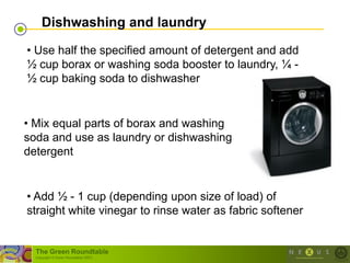Dishwashing and laundry

• Use half the specified amount of detergent and add
½ cup borax or washing soda booster to laundry, ¼ -
½ cup baking soda to dishwasher


• Mix equal parts of borax and washing
soda and use as laundry or dishwashing
detergent


• Add ½ - 1 cup (depending upon size of load) of
straight white vinegar to rinse water as fabric softener


  The Green Roundtable
  (copyright © Green Roundtable 2007)
 