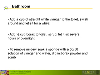 Bathroom


• Add a cup of straight white vinegar to the toilet, swish
around and let sit for a while


• Add ½ cup borax to toilet; scrub; let it sit several
hours or overnight


• To remove mildew soak a sponge with a 50/50
solution of vinegar and water, dip in borax powder and
scrub



 The Green Roundtable
 (copyright © Green Roundtable 2007)
 