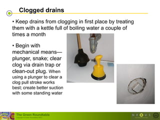 Clogged drains
• Keep drains from clogging in first place by treating
them with a kettle full of boiling water a couple of
times a month

• Begin with
mechanical means—
plunger, snake; clear
clog via drain trap or
clean-out plug. When
using a plunger to clear a
clog pull stroke works
best; create better suction
with some standing water



  The Green Roundtable
  (copyright © Green Roundtable 2007)
 
