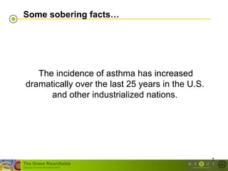 Some sobering facts…




     The incidence of asthma has increased
  dramatically over the last 25 years in the U.S.
        and other industrialized nations.




                                                    7
The Green Roundtable
(copyright © Green Roundtable 2007)
 