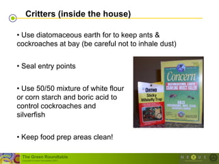 Critters (inside the house)

• Use diatomaceous earth for to keep ants &
cockroaches at bay (be careful not to inhale dust)


• Seal entry points


• Use 50/50 mixture of white flour
or corn starch and boric acid to
control cockroaches and
silverfish


• Keep food prep areas clean!

 The Green Roundtable
 (copyright © Green Roundtable 2007)
 