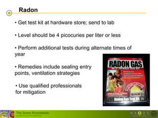 Radon

• Get test kit at hardware store; send to lab

• Level should be 4 picocuries per liter or less

• Perform additional tests during alternate times of
year

• Remedies include sealing entry
points, ventilation strategies

• Use qualified professionals
for mitigation


The Green Roundtable
(copyright © Green Roundtable 2007)
 