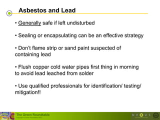 Asbestos and Lead
• Generally safe if left undisturbed

• Sealing or encapsulating can be an effective strategy

• Don‘t flame strip or sand paint suspected of
containing lead

• Flush copper cold water pipes first thing in morning
to avoid lead leached from solder

• Use qualified professionals for identification/ testing/
mitigation!!



The Green Roundtable
(copyright © Green Roundtable 2007)
 