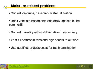 Moisture-related problems

• Control ice dams, basement water infiltration

• Don‘t ventilate basements and crawl spaces in the
summer!!!

• Control humidity with a dehumidifier if necessary

• Vent all bathroom fans and dryer ducts to outside

• Use qualified professionals for testing/mitigation




The Green Roundtable
(copyright © Green Roundtable 2007)
 