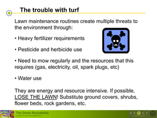 The trouble with turf
Lawn maintenance routines create multiple threats to
the environment through:

• Heavy fertilizer requirements

• Pesticide and herbicide use

• Need to mow regularly and the resources that this
requires (gas, electricity, oil, spark plugs, etc)

• Water use

They are energy and resource intensive. If possible,
LOSE THE LAWN! Substitute ground covers, shrubs,
flower beds, rock gardens, etc.
The Green Roundtable
(copyright © Green Roundtable 2007)
 