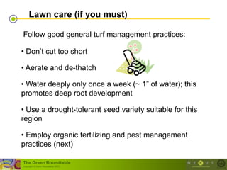Lawn care (if you must)

Follow good general turf management practices:

• Don‘t cut too short

• Aerate and de-thatch

• Water deeply only once a week (~ 1‖ of water); this
promotes deep root development

• Use a drought-tolerant seed variety suitable for this
region

• Employ organic fertilizing and pest management
practices (next)

The Green Roundtable
(copyright © Green Roundtable 2007)
 