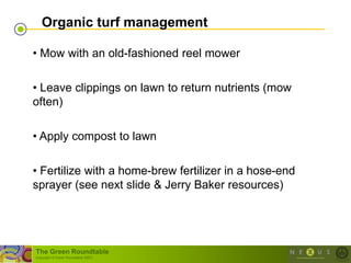 Organic turf management

• Mow with an old-fashioned reel mower

• Leave clippings on lawn to return nutrients (mow
often)

• Apply compost to lawn

• Fertilize with a home-brew fertilizer in a hose-end
sprayer (see next slide & Jerry Baker resources)




The Green Roundtable
(copyright © Green Roundtable 2007)
 