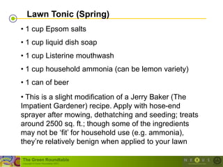 Lawn Tonic (Spring)
• 1 cup Epsom salts
• 1 cup liquid dish soap
• 1 cup Listerine mouthwash
• 1 cup household ammonia (can be lemon variety)
• 1 can of beer
• This is a slight modification of a Jerry Baker (The
Impatient Gardener) recipe. Apply with hose-end
sprayer after mowing, dethatching and seeding; treats
around 2500 sq. ft.; though some of the ingredients
may not be ‗fit‘ for household use (e.g. ammonia),
they‘re relatively benign when applied to your lawn

The Green Roundtable
(copyright © Green Roundtable 2007)
 
