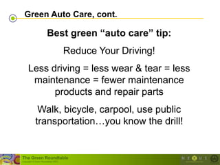 Green Auto Care, cont.

                        Best green “auto care” tip:
                                      Reduce Your Driving!
     Less driving = less wear & tear = less
      maintenance = fewer maintenance
           products and repair parts
             Walk, bicycle, carpool, use public
            transportation…you know the drill!


The Green Roundtable
(copyright © Green Roundtable 2007)
 