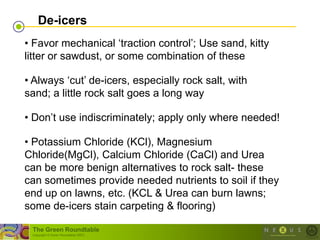 De-icers
• Favor mechanical ‗traction control‘; Use sand, kitty
litter or sawdust, or some combination of these

• Always ‗cut‘ de-icers, especially rock salt, with
sand; a little rock salt goes a long way

• Don‘t use indiscriminately; apply only where needed!

• Potassium Chloride (KCl), Magnesium
Chloride(MgCl), Calcium Chloride (CaCl) and Urea
can be more benign alternatives to rock salt- these
can sometimes provide needed nutrients to soil if they
end up on lawns, etc. (KCL & Urea can burn lawns;
some de-icers stain carpeting & flooring)

 The Green Roundtable
 (copyright © Green Roundtable 2007)
 